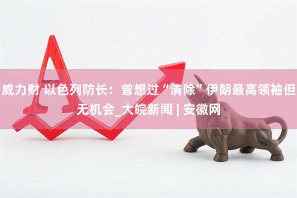 威力财 以色列防长：曾想过“清除”伊朗最高领袖但无机会_大皖新闻 | 安徽网