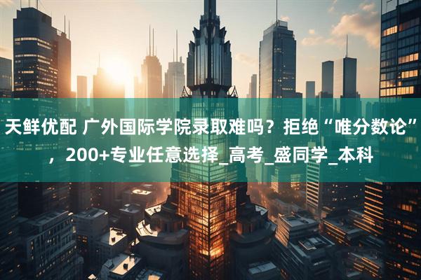 天鲜优配 广外国际学院录取难吗？拒绝“唯分数论”，200+专业任意选择_高考_盛同学_本科