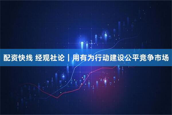 配资快线 经观社论｜用有为行动建设公平竞争市场