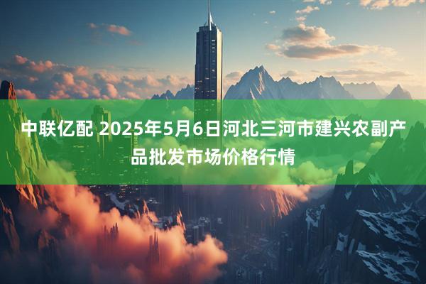 中联亿配 2025年5月6日河北三河市建兴农副产品批发市场价格行情