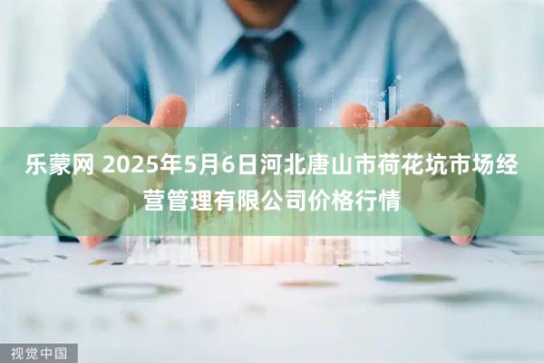乐蒙网 2025年5月6日河北唐山市荷花坑市场经营管理有限公司价格行情