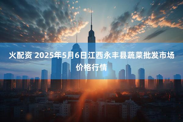 火配资 2025年5月6日江西永丰县蔬菜批发市场价格行情
