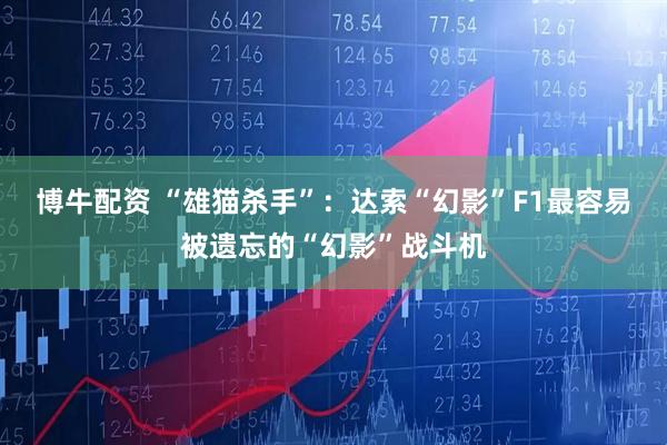 博牛配资 “雄猫杀手”：达索“幻影”F1最容易被遗忘的“幻影”战斗机